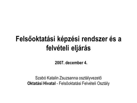 Felsőoktatási képzési rendszer és a felvételi eljárás Szabó Katalin Zsuzsanna osztályvezető Oktatási Hivatal - Felsőoktatási Felvételi Osztály 2007. december.