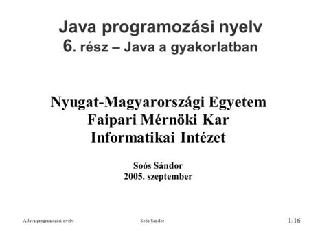 A Java programozási nyelvSoós Sándor 1/16 Java programozási nyelv 6. rész – Java a gyakorlatban Nyugat-Magyarországi Egyetem Faipari Mérnöki Kar Informatikai.
