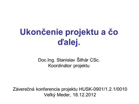 Ukončenie projektu a čo ďalej. Doc.Ing. Stanislav Šilhár CSc. Koordinátor projektu Záverečná konferencia projektu HUSK-0901/1.2.1/0010 Veľký Meder, 18.12.2012.