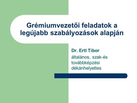 Grémiumvezetői feladatok a legújabb szabályozások alapján Dr. Ertl Tibor általános, szak-és továbbképzési dékánhelyettes.