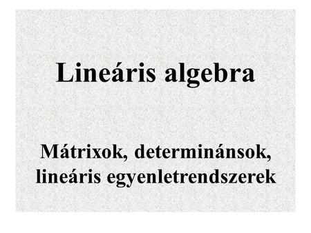 Lineáris algebra Mátrixok, determinánsok, lineáris egyenletrendszerek