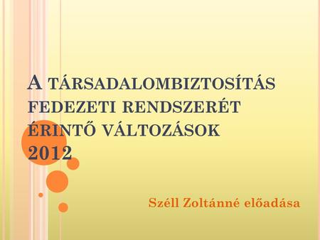 A TÁRSADALOMBIZTOSÍTÁS FEDEZETI RENDSZERÉT ÉRINTŐ VÁLTOZÁSOK 2012 Széll Zoltánné előadása.