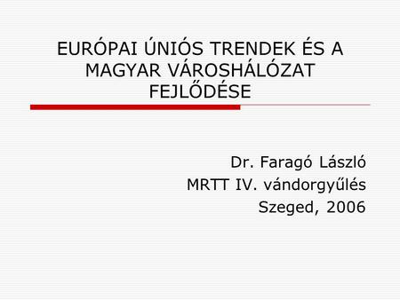 EURÓPAI ÚNIÓS TRENDEK ÉS A MAGYAR VÁROSHÁLÓZAT FEJLŐDÉSE Dr. Faragó László MRTT IV. vándorgyűlés Szeged, 2006.