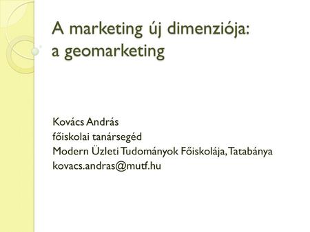 A marketing új dimenziója: a geomarketing Kovács András főiskolai tanársegéd Modern Üzleti Tudományok Főiskolája, Tatabánya