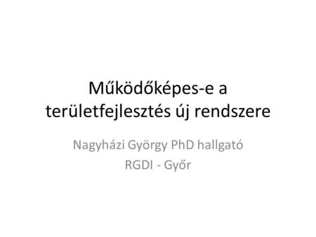 Működőképes-e a területfejlesztés új rendszere Nagyházi György PhD hallgató RGDI - Győr.