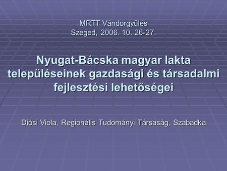 MRTT Vándorgyűlés Szeged, 2006. 10. 26-27. Nyugat-Bácska magyar lakta településeinek gazdasági és társadalmi fejlesztési lehetőségei Diósi Viola, Regionális.