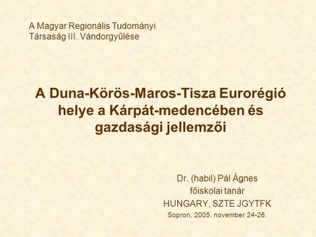 A Duna-Körös-Maros-Tisza Eurorégió helye a Kárpát-medencében és gazdasági jellemzői Dr. (habil) Pál Ágnes főiskolai tanár HUNGARY, SZTE JGYTFK Sopron,