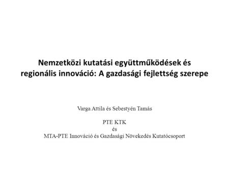 Nemzetközi kutatási együttműködések és regionális innováció: A gazdasági fejlettség szerepe Varga Attila és Sebestyén Tamás PTE KTK és MTA-PTE Innováció.