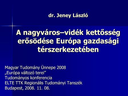Dr. Jeney László A nagyváros–vidék kettősség erősödése Európa gazdasági térszerkezetében Magyar Tudomány Ünnepe 2008 „Európa változó terei” Tudományos.