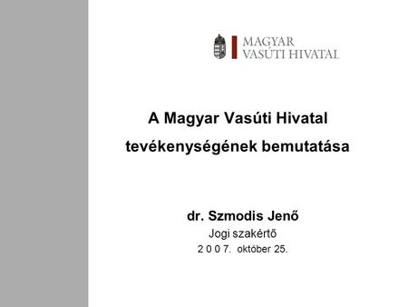 A Magyar Vasúti Hivatal tevékenységének bemutatása dr. Szmodis Jenő Jogi szakértő 2 0 0 7. október 25.