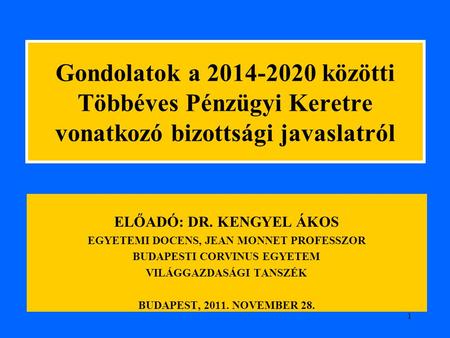 1 Gondolatok a 2014-2020 közötti Többéves Pénzügyi Keretre vonatkozó bizottsági javaslatról ELŐADÓ: DR. KENGYEL ÁKOS EGYETEMI DOCENS, JEAN MONNET PROFESSZOR.