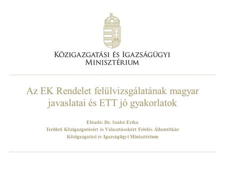 Az EK Rendelet felülvizsgálatának magyar javaslatai és ETT jó gyakorlatok Előadó: Dr. Szabó Erika Területi Közigazgatásért és Választásokért Felelős Államtitkár.
