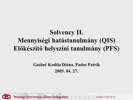 Dátum: 2005.04.27. Solvency II. Mennyiségi hatástanulmány (QIS) Előkészítő helyszíni tanulmány (PFS) Gaálné Kodila Diána, Pados Patrik 2005. 04. 27.