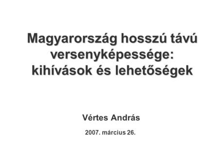 Magyarország hosszú távú versenyképessége: kihívások és lehetőségek Vértes András 2007. március 26.