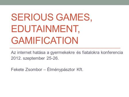 SERIOUS GAMES, EDUTAINMENT, GAMIFICATION Az internet hatása a gyermekekre és fiatalokra konferencia 2012. szeptember 25-26. Fekete Zsombor – Élménypásztor.