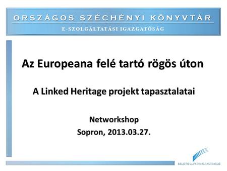 ORSZÁGOS SZÉCHÉNYI KÖNYVTÁR E-SZOLGÁLTATÁSI IGAZGATÓSÁG BIBLIOTHECA NATIONALIS HUNGARIAE Az Europeana felé tartó rögös úton A Linked Heritage projekt tapasztalatai.