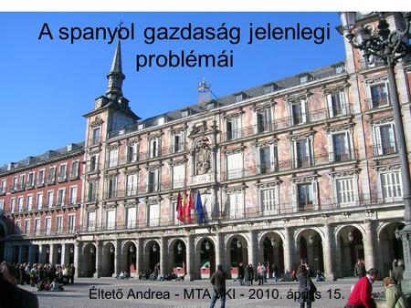 A spanyol gazdaság jelenlegi problémái Éltető Andrea - MTA VKI - 2010. április 15.