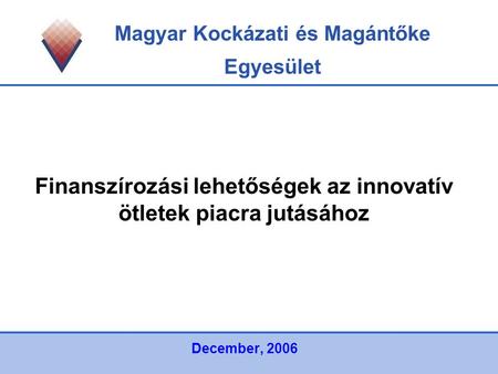 Magyar Kockázati és Magántőke Egyesület Finanszírozási lehetőségek az innovatív ötletek piacra jutásához December, 2006.