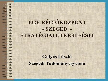 EGY RÉGIÓKÖZPONT - SZEGED - STRATÉGIAI UTKERESÉSEI Gulyás László Szegedi Tudományegyetem.