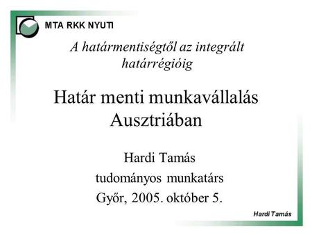Határ menti munkavállalás Ausztriában Hardi Tamás tudományos munkatárs Győr, 2005. október 5. A határmentiségtől az integrált határrégióig.