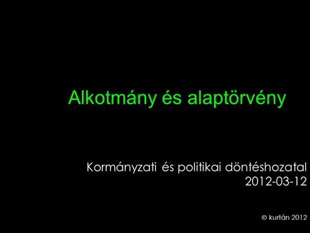 Alkotmány és alaptörvény Kormányzati és politikai döntéshozatal 2012-03-12  kurtán 2012.