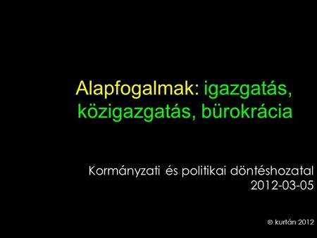 Alapfogalmak: igazgatás, közigazgatás, bürokrácia Kormányzati és politikai döntéshozatal 2012-03-05  kurtán 2012.