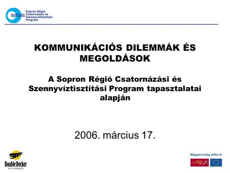 KOMMUNIKÁCIÓS DILEMMÁK ÉS MEGOLDÁSOK A Sopron Régió Csatornázási és Szennyvíztisztítási Program tapasztalatai alapján 2006. március 17.