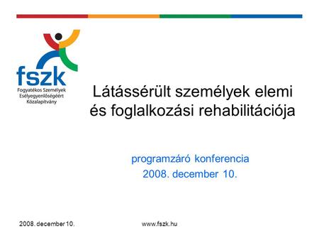 2008. december 10.www.fszk.hu Látássérült személyek elemi és foglalkozási rehabilitációja programzáró konferencia 2008. december 10.
