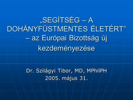 „SEGÍTSÉG – A DOHÁNYFÜSTMENTES ÉLETÉRT” – az Európai Bizottság új kezdeményezése Dr. Szilágyi Tibor, MD, MPhilPH 2005. május 31.