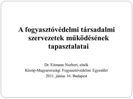 A fogyasztóvédelmi társadalmi szervezetek működésének tapasztalatai Dr. Eitmann Norbert, elnök Közép-Magyarországi Fogyasztóvédelmi Egyesület 2011. június.