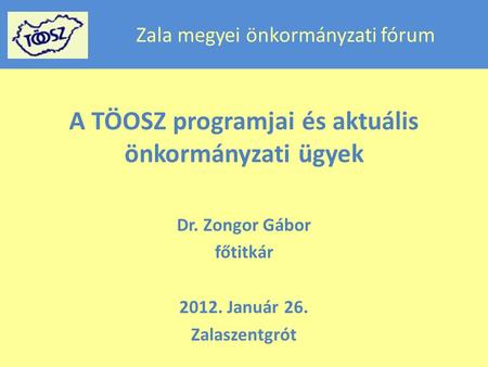 Zala megyei önkormányzati fórum A TÖOSZ programjai és aktuális önkormányzati ügyek Dr. Zongor Gábor főtitkár 2012. Január 26. Zalaszentgrót.
