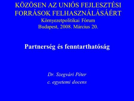 KÖZÖSEN AZ UNIÓS FEJLESZTÉSI FORRÁSOK FELHASZNÁLÁSÁÉRT Környezetpolitikai Fórum Budapest, 2008. Március 20. Partnerség és fenntarthatóság Dr. Szegvári.