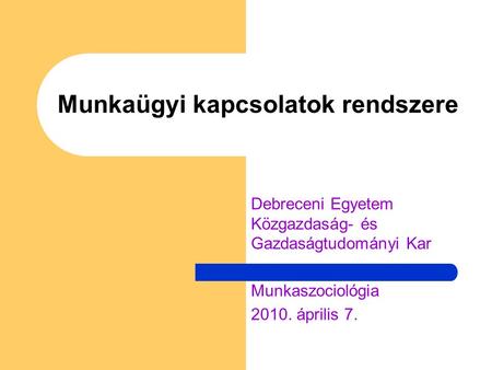 Munkaügyi kapcsolatok rendszere Debreceni Egyetem Közgazdaság- és Gazdaságtudományi Kar Munkaszociológia 2010. április 7.
