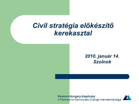 Partners Hungary Alapítvány A Partners for Democratic Change International tagja Civil stratégia előkészítő kerekasztal 2010. január 14. Szolnok.