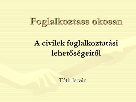 Foglalkoztass okosan Foglalkoztass okosan A civilek foglalkoztatási lehetőségeiről Tóth István.