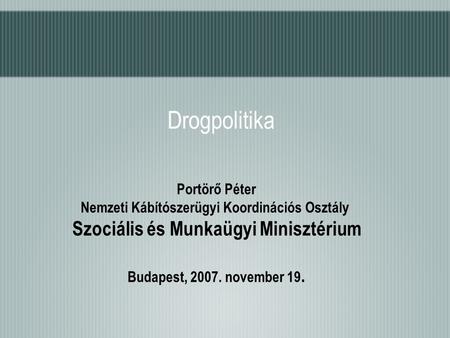 Drogpolitika Portörő Péter Nemzeti Kábítószerügyi Koordinációs Osztály Szociális és Munkaügyi Minisztérium Budapest, 2007. november 19.