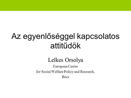 Az egyenlőséggel kapcsolatos attitűdök Lelkes Orsolya European Centre for Social Welfare Policy and Research, Bécs.