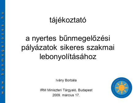 Tájékoztató a nyertes bűnmegelőzési pályázatok sikeres szakmai lebonyolításához Ivány Borbála IRM Miniszteri Tárgyaló, Budapest 2009. március 17.