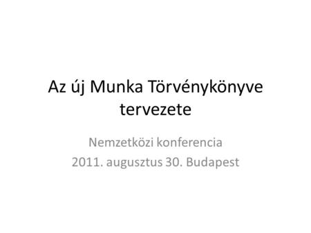Az új Munka Törvénykönyve tervezete Nemzetközi konferencia 2011. augusztus 30. Budapest.