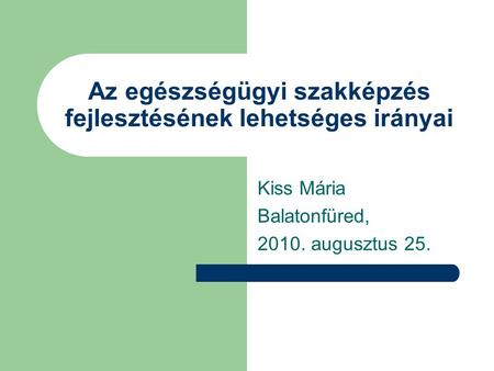 Az egészségügyi szakképzés fejlesztésének lehetséges irányai Kiss Mária Balatonfüred, 2010. augusztus 25.