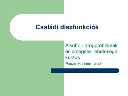 Családi diszfunkciók Alkohol- drogproblémák és a segítés lehetőségei kurzus Pecze Mariann, WJLF.