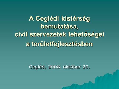 A Ceglédi kistérség bemutatása, civil szervezetek lehetőségei a területfejlesztésben Cegléd, 2008. október 20.