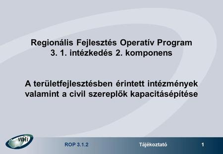 ROP 3.1.2Tájékoztató 1 Regionális Fejlesztés Operatív Program 3. 1. intézkedés 2. komponens A területfejlesztésben érintett intézmények valamint a civil.