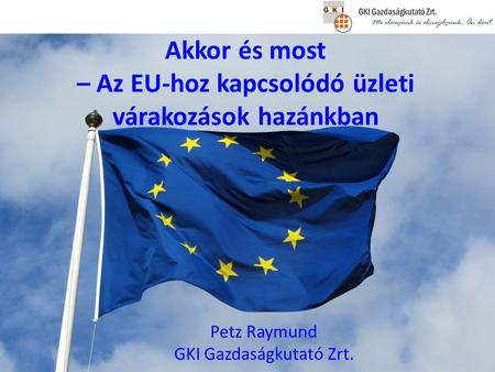 Akkor és most – Az EU-hoz kapcsolódó üzleti várakozások hazánkban Petz Raymund GKI Gazdaságkutató Zrt.
