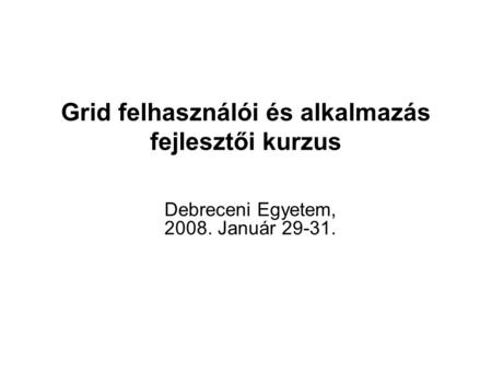 Grid felhasználói és alkalmazás fejlesztői kurzus Debreceni Egyetem, 2008. Január 29-31.