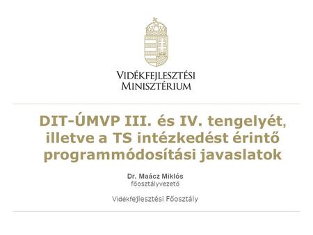 DIT-ÚMVP III. és IV. tengelyét, illetve a TS intézkedést érintő programmódosítási javaslatok Dr. Maácz Miklós főosztályvezető Vidékf ejlesztési Főosztály.