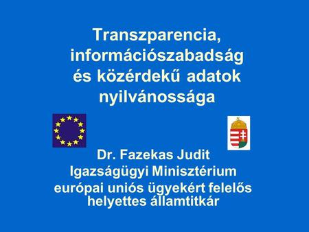 Transzparencia, információszabadság és közérdekű adatok nyilvánossága Dr. Fazekas Judit Igazságügyi Minisztérium európai uniós ügyekért felelős helyettes.