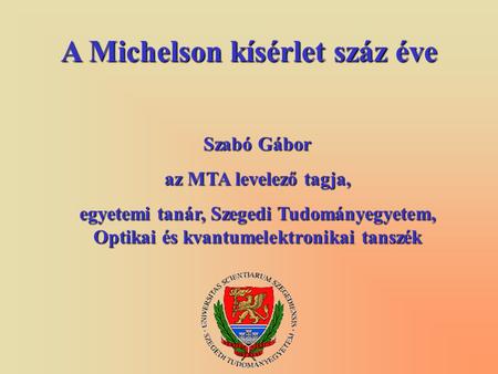 A Michelson kísérlet száz éve Szabó Gábor az MTA levelező tagja, egyetemi tanár, Szegedi Tudományegyetem, Optikai és kvantumelektronikai tanszék.