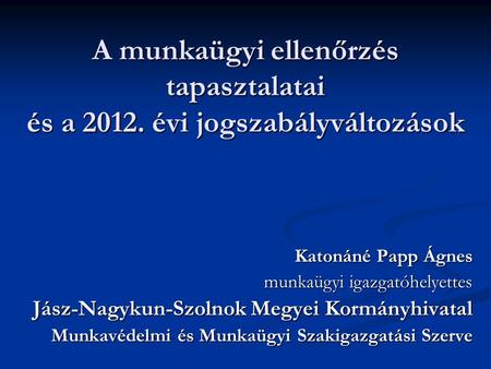 A munkaügyi ellenőrzés tapasztalatai és a 2012. évi jogszabályváltozások Katonáné Papp Ágnes munkaügyi igazgatóhelyettes Jász-Nagykun-Szolnok Megyei Kormányhivatal.