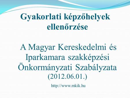 Gyakorlati képzőhelyek ellenőrzése A Magyar Kereskedelmi és Iparkamara szakképzési Önkormányzati Szabályzata (2012.06.01.) http://www.mkik.hu.